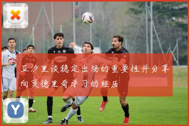 亚沙里谈稳定出场的重要性并分享向莫德里奇学习的经历