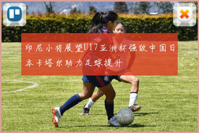 印尼小将展望U17亚洲杯强敌中国日本卡塔尔助力足球提升