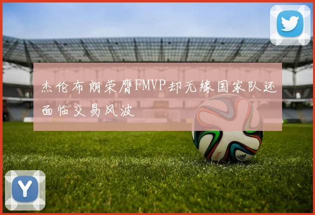 杰伦布朗荣膺FMVP却无缘国家队还面临交易风波