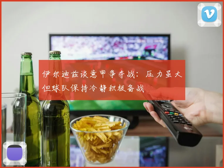 伊尔迪兹谈意甲争夺战：压力虽大但球队保持冷静积极备战