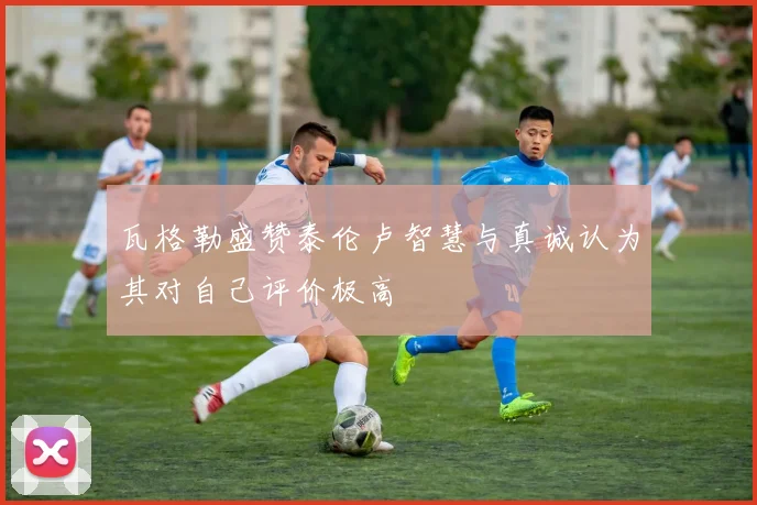 瓦格勒盛赞泰伦卢智慧与真诚认为其对自己评价极高