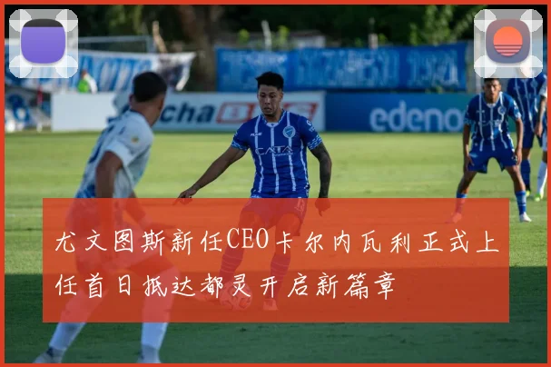 尤文图斯新任CEO卡尔内瓦利正式上任首日抵达都灵开启新篇章