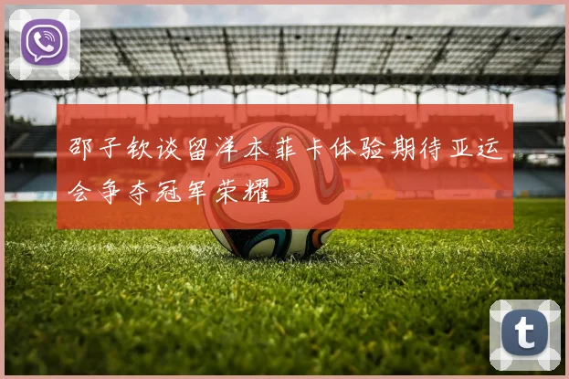 邵子钦谈留洋本菲卡体验期待亚运会争夺冠军荣耀