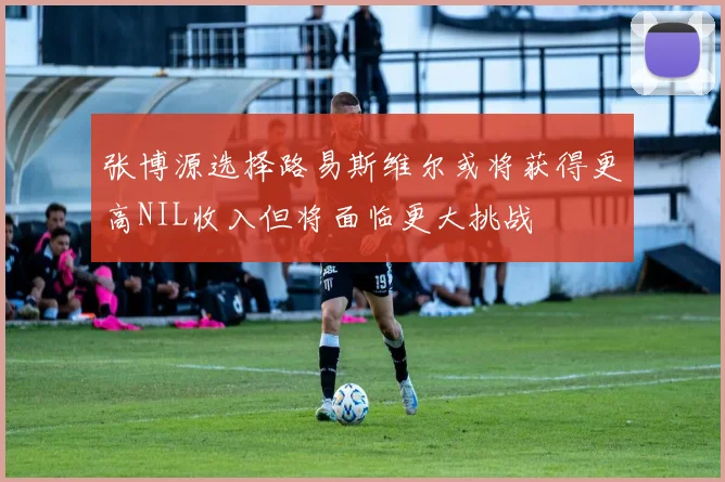 张博源选择路易斯维尔或将获得更高NIL收入但将面临更大挑战