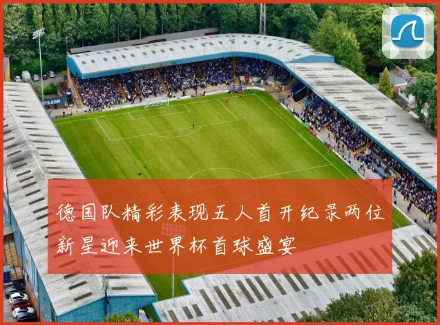 德国队精彩表现五人首开纪录两位新星迎来世界杯首球盛宴