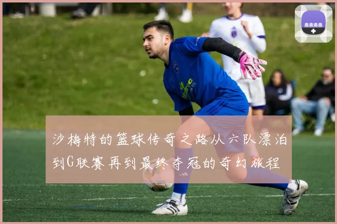 沙梅特的篮球传奇之路从六队漂泊到G联赛再到最终夺冠的奇幻旅程