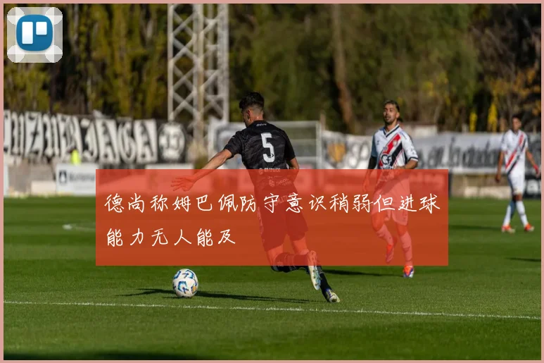德尚称姆巴佩防守意识稍弱但进球能力无人能及