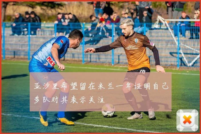 亚沙里希望留在米兰一年证明自己多队对其表示关注