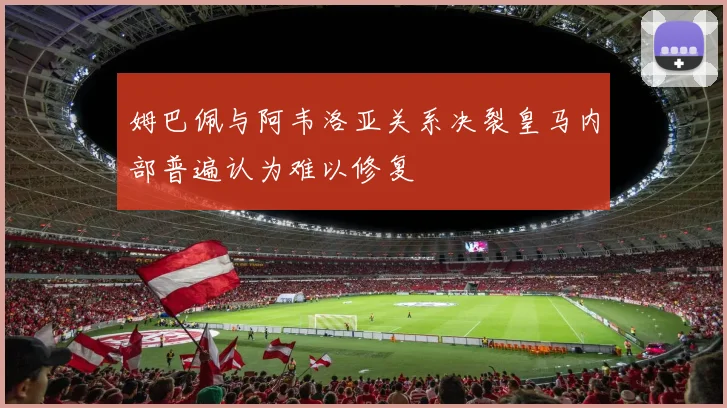 姆巴佩与阿韦洛亚关系决裂皇马内部普遍认为难以修复