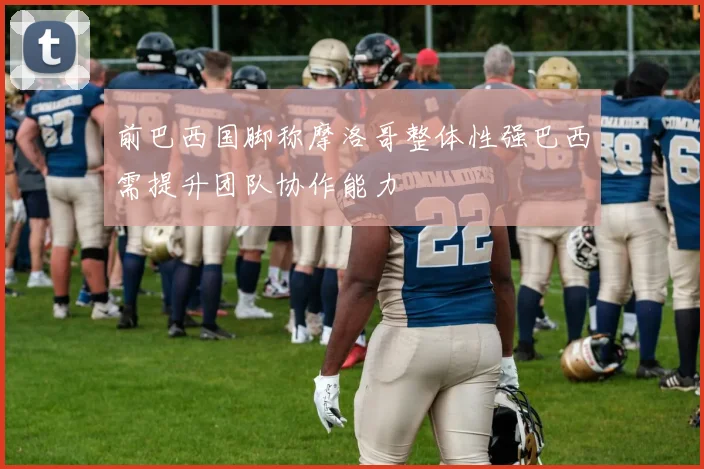 前巴西国脚称摩洛哥整体性强巴西需提升团队协作能力