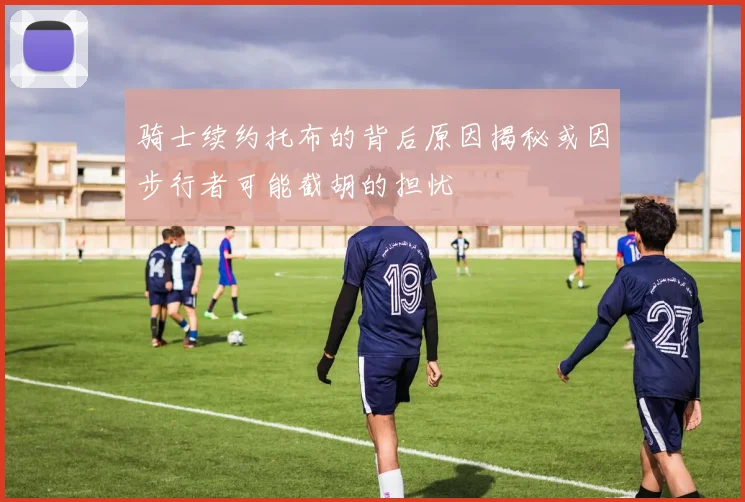 骑士续约托布的背后原因揭秘或因步行者可能截胡的担忧